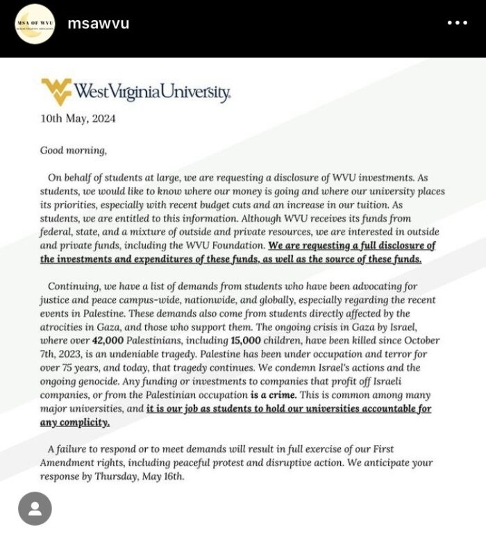 A letter on West Virginia University letterhead reads: Good morning, On behalf of students at large, we are requesting a disclosure of WVU investments. As students, we would like to know where our money is going and where our university places its priorities, especially with recent budget cuts and an increase in our tuition. As students, we are entitled to this information. Although WVU receives its funds from federal, state and a mixture of outside and private resources, we are interested in outside and private funds, including the WVU Foundation. We are requesting a full disclosure of the investments and expenditures of these funds, as well as the source of these funds. Continuing, we have a list of demands from students who have been advocating for justice and peace campus-wide, nationwide, and globally, especially regarding the recent events in Palestine. These demands also come from students directly affected by the atrocities in Gaza, and those who support them. The ongoing crisis in Gaza by Israel, where over 42,000 Palestinians, including 15,000 children, have been killed since October 7th, 2023, in an undeniable tragedy. Palestine has been under occupation and terror for over 75 years, and today, that tragedy continues. We condemn Israel’s actions and the ongoing genocide. Any funding or investments to companies that profit off Israeli companies, or from the Palestinian occupation is a crime. This is common among many major universities, and it is our job as students to hold our universities accountable for any complicity. A failure to respond or to meet demands will result in full exercise of our First Amendment rights, including peaceful protest and disruptive action. We anticipate your response by Thursday, May 16th.