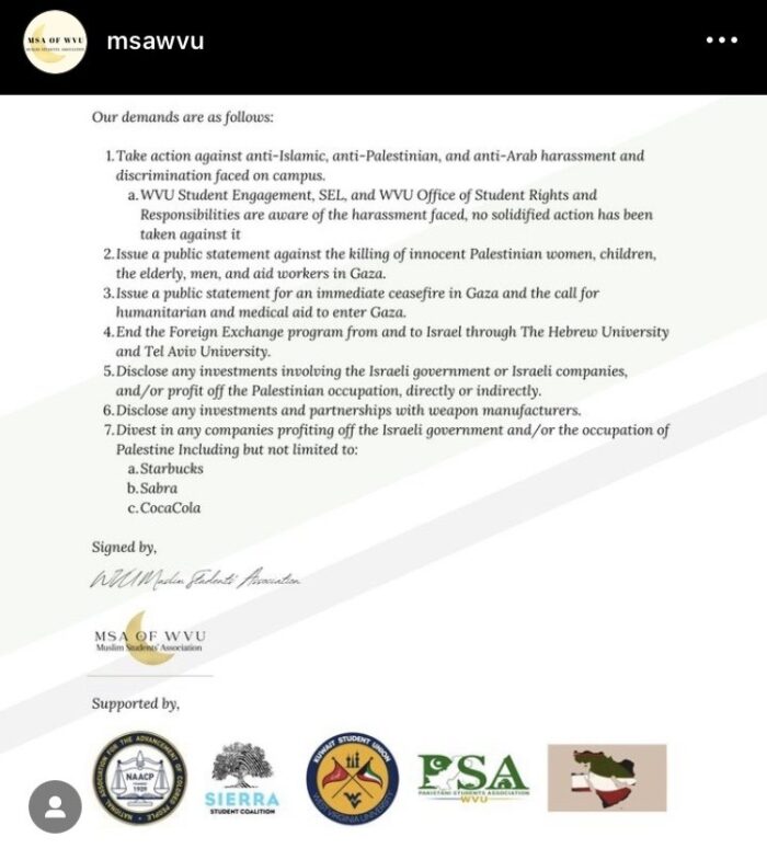 The continuation of a letter on West Virginia University letterhead reads: Our demands are as follows: 1. Take action against anti-Islamic, anti-Palestinian and anti-Arab harassment and discrimination faced on campus. WVU Student Engagement, SEL, and WVU Office of Student Rights and Responsibilities are aware of the harassment faced, no solidified action has been taken against it. 2. Issue a public statement against the killing of innocent Palestinian women, children, the elderly, men and aid workers in Gaza. 3. Issue a public statement for an immediate ceasefire in Gaza and the call for humanitarian and medical aid to enter Gaza. 4. End the Foreign Exchange program from and to Israel through The Hebrew University and Tel Aviv University. 5. Disclose any investments involving the Israeli government or Israeli companies, and/or profit off the Palestinian occupation, directly or indirectly. 6. Disclose any investments and partnerships with weapon manufacturers. 7. Divest in any companies profiting off the Israeli government and/or the occupation of Palestine Including but not limited to: a. Starbucks b. Sabra c. CocaCola